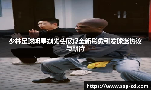 少林足球明星剃光头展现全新形象引发球迷热议与期待