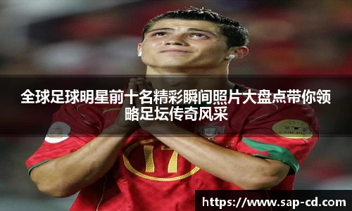 全球足球明星前十名精彩瞬间照片大盘点带你领略足坛传奇风采
